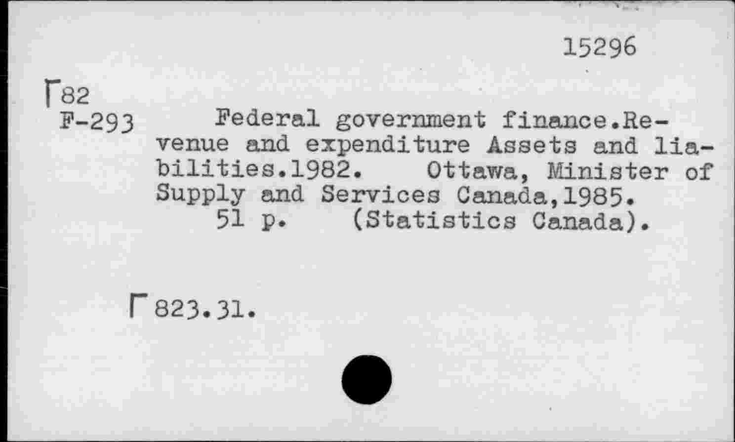 ﻿15296
f82
P-293 Federal government finance.Revenue and expenditure Assets and liabilities. 1982. Ottawa, Minister of Supply and Services Canada,1985.
51 p. (Statistics Canada).
r 823.31.